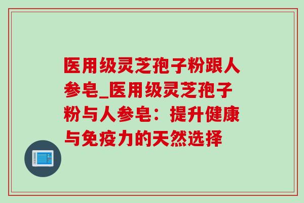 医用级灵芝孢子粉跟人参皂_医用级灵芝孢子粉与人参皂：提升健康与免疫力的天然选择