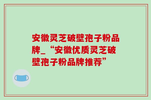 安徽灵芝破壁孢子粉品牌_“安徽优质灵芝破壁孢子粉品牌推荐”