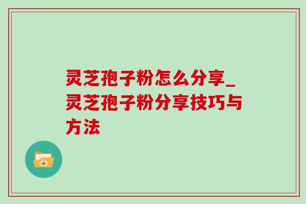 灵芝孢子粉怎么分享_灵芝孢子粉分享技巧与方法