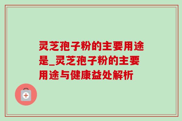 灵芝孢子粉的主要用途是_灵芝孢子粉的主要用途与健康益处解析