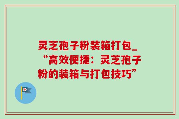 灵芝孢子粉装箱打包_“高效便捷：灵芝孢子粉的装箱与打包技巧”
