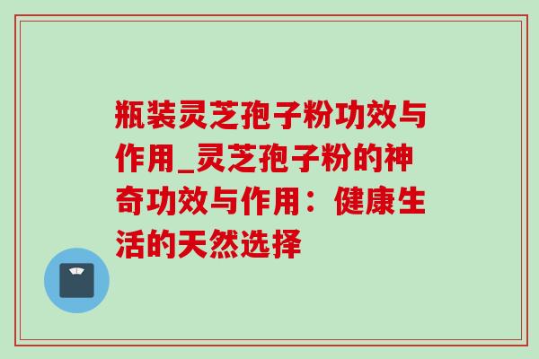 瓶装灵芝孢子粉功效与作用_灵芝孢子粉的神奇功效与作用：健康生活的天然选择