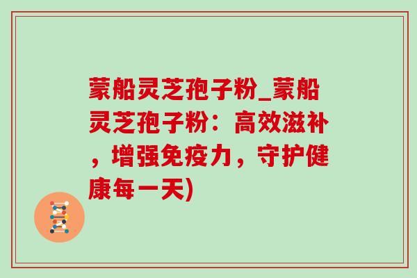 蒙船灵芝孢子粉_蒙船灵芝孢子粉：高效滋补，增强免疫力，守护健康每一天)