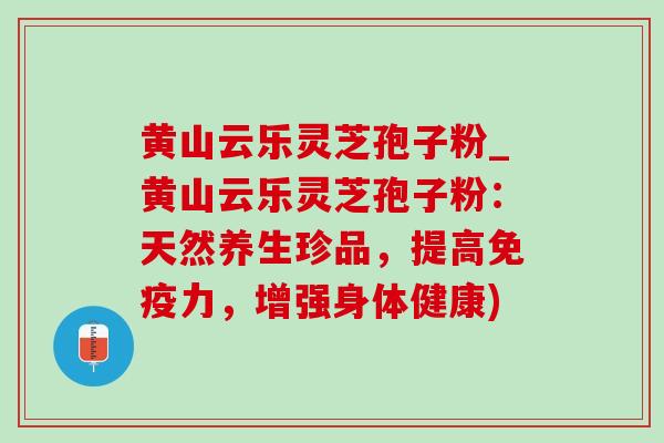 黄山云乐灵芝孢子粉_黄山云乐灵芝孢子粉：天然养生珍品，提高免疫力，增强身体健康)