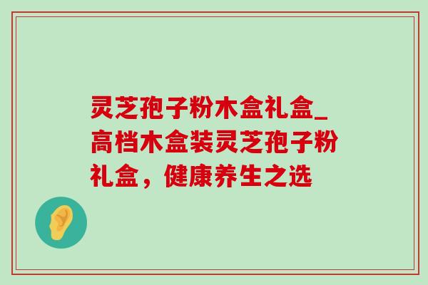 灵芝孢子粉木盒礼盒_高档木盒装灵芝孢子粉礼盒，健康养生之选