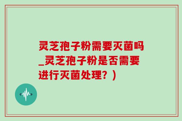 灵芝孢子粉需要灭菌吗_灵芝孢子粉是否需要进行灭菌处理？)