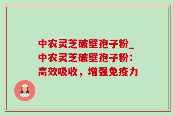 中农灵芝破壁孢子粉_中农灵芝破壁孢子粉：高效吸收，增强免疫力