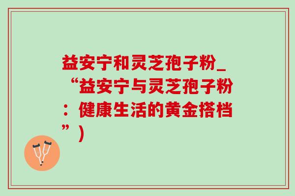 益安宁和灵芝孢子粉_“益安宁与灵芝孢子粉：健康生活的黄金搭档”)