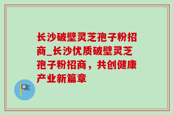 长沙破壁灵芝孢子粉招商_长沙优质破壁灵芝孢子粉招商，共创健康产业新篇章
