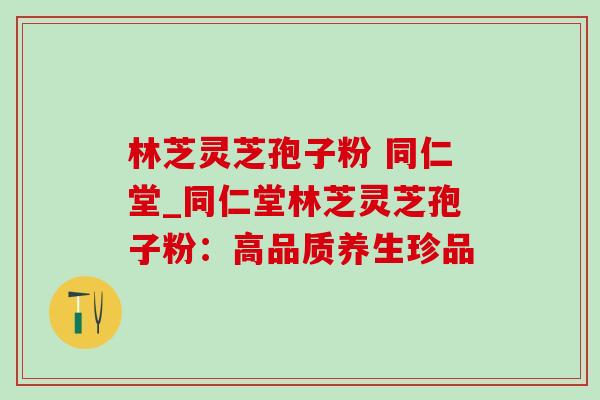 林芝灵芝孢子粉 同仁堂_同仁堂林芝灵芝孢子粉：高品质养生珍品