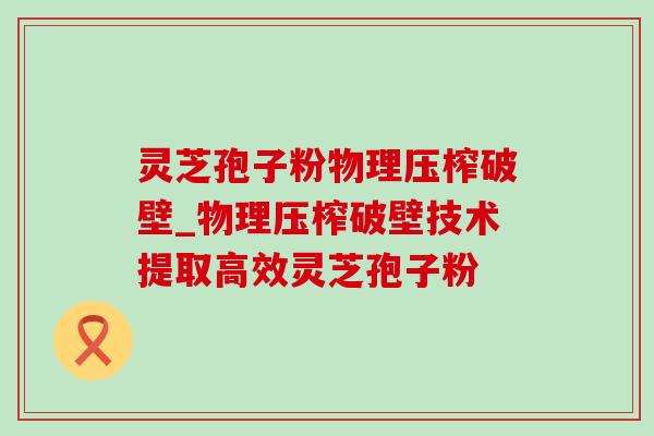 灵芝孢子粉物理压榨破壁_物理压榨破壁技术提取高效灵芝孢子粉