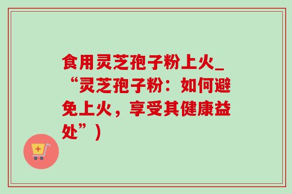 食用灵芝孢子粉上火_“灵芝孢子粉：如何避免上火，享受其健康益处”)