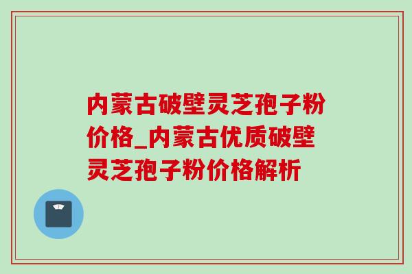 内蒙古破壁灵芝孢子粉价格_内蒙古优质破壁灵芝孢子粉价格解析