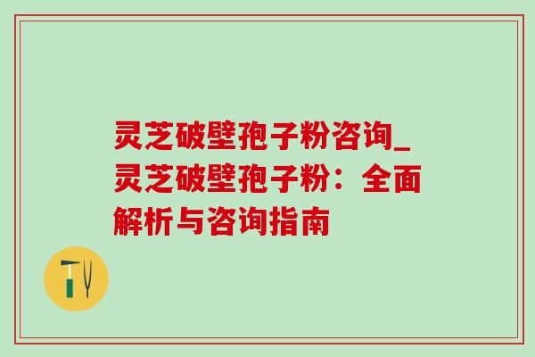灵芝破壁孢子粉咨询_灵芝破壁孢子粉：全面解析与咨询指南