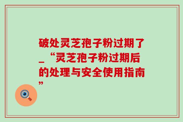破处灵芝孢子粉过期了_“灵芝孢子粉过期后的处理与安全使用指南”