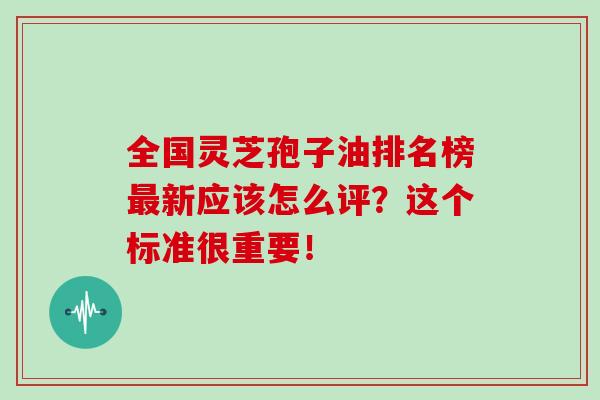 全国灵芝孢子油排名榜最新应该怎么评？这个标准很重要！