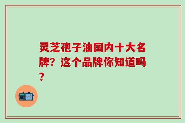 灵芝孢子油国内十大名牌？这个品牌你知道吗？