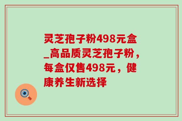 灵芝孢子粉498元盒_高品质灵芝孢子粉，每盒仅售498元，健康养生新选择