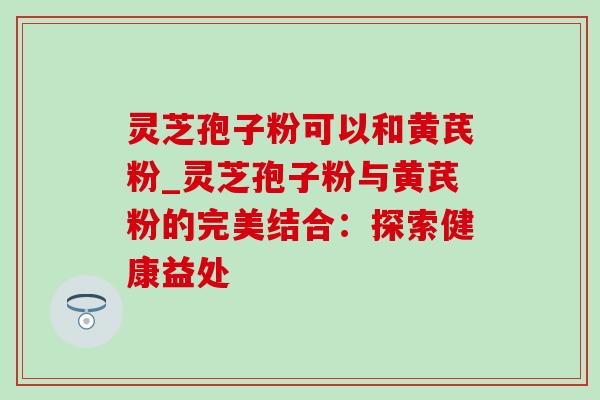 灵芝孢子粉可以和黄芪粉_灵芝孢子粉与黄芪粉的完美结合：探索健康益处