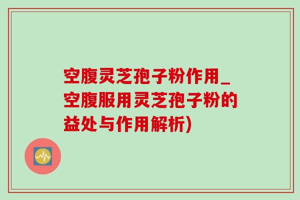 空腹灵芝孢子粉作用_空腹服用灵芝孢子粉的益处与作用解析)