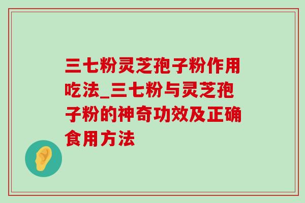 三七粉灵芝孢子粉作用吃法_三七粉与灵芝孢子粉的神奇功效及正确食用方法