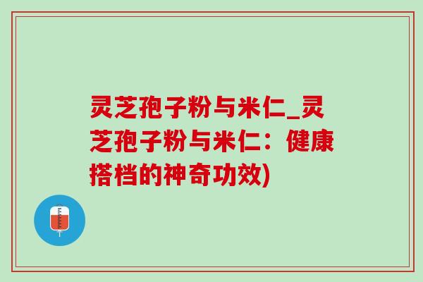 灵芝孢子粉与米仁_灵芝孢子粉与米仁：健康搭档的神奇功效)