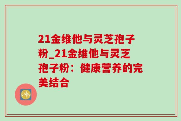 21金维他与灵芝孢子粉_21金维他与灵芝孢子粉：健康营养的完美结合