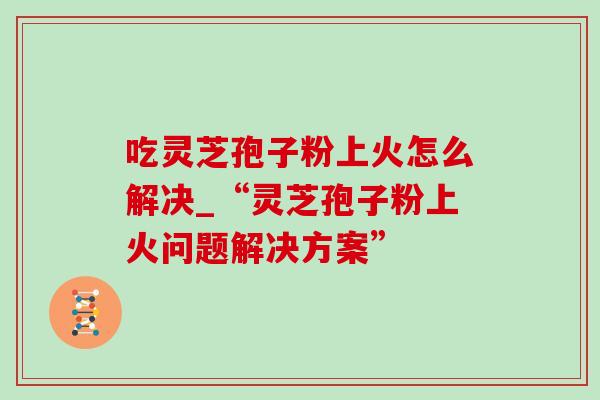 吃灵芝孢子粉上火怎么解决_“灵芝孢子粉上火问题解决方案”