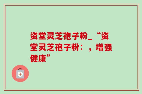 资堂灵芝孢子粉_“资堂灵芝孢子粉：，增强健康”
