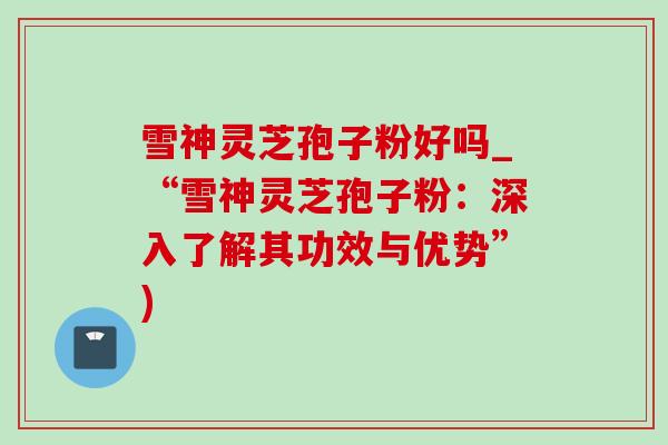 雪神灵芝孢子粉好吗_“雪神灵芝孢子粉：深入了解其功效与优势”)
