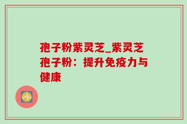 孢子粉紫灵芝_紫灵芝孢子粉：提升免疫力与健康