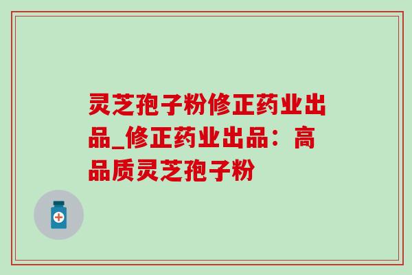 灵芝孢子粉修正药业出品_修正药业出品：高品质灵芝孢子粉