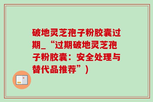 破地灵芝孢子粉胶囊过期_“过期破地灵芝孢子粉胶囊：安全处理与替代品推荐”)