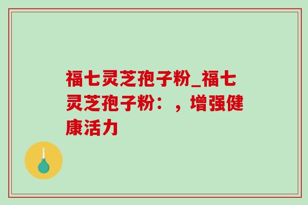 福七灵芝孢子粉_福七灵芝孢子粉：，增强健康活力