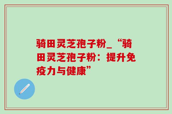 骑田灵芝孢子粉_“骑田灵芝孢子粉：提升免疫力与健康”