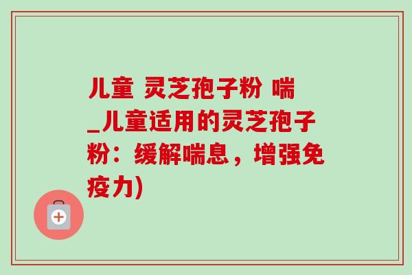 儿童 灵芝孢子粉 喘_儿童适用的灵芝孢子粉：缓解喘息，增强免疫力)