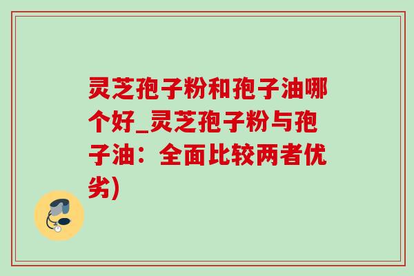 灵芝孢子粉和孢子油哪个好_灵芝孢子粉与孢子油：全面比较两者优劣)