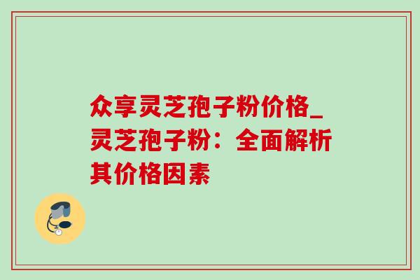 众享灵芝孢子粉价格_灵芝孢子粉：全面解析其价格因素