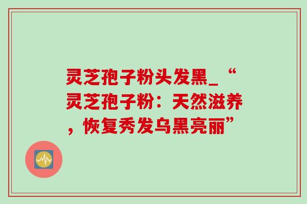 灵芝孢子粉头发黑_“灵芝孢子粉：天然滋养，恢复秀发乌黑亮丽”