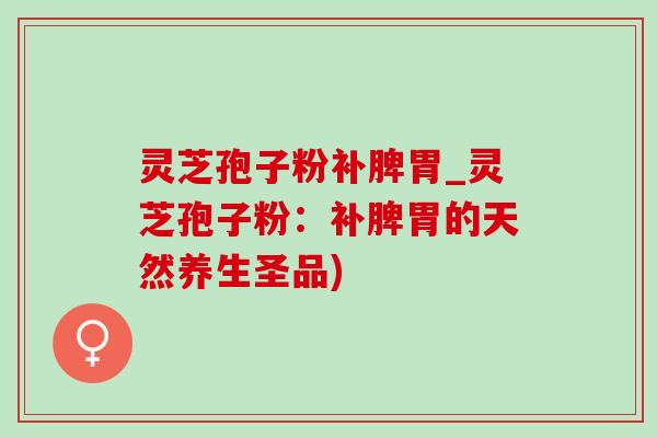 灵芝孢子粉补脾胃_灵芝孢子粉：补脾胃的天然养生圣品)