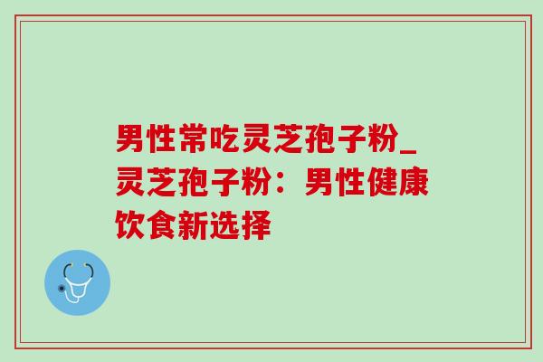 男性常吃灵芝孢子粉_灵芝孢子粉：男性健康饮食新选择