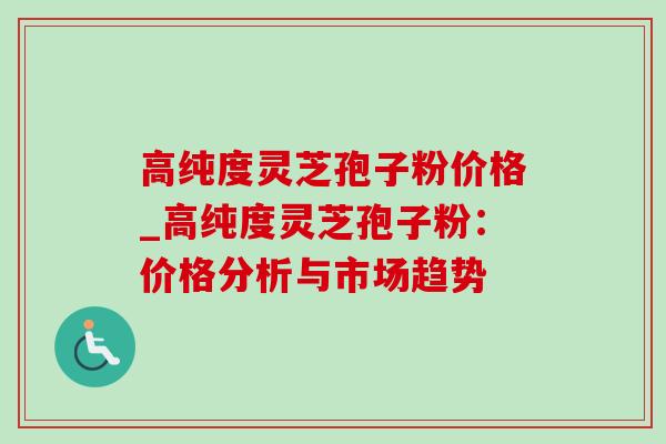 高纯度灵芝孢子粉价格_高纯度灵芝孢子粉：价格分析与市场趋势