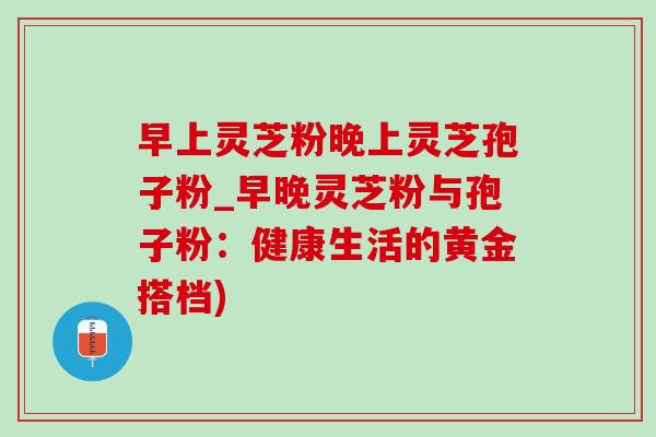 早上灵芝粉晚上灵芝孢子粉_早晚灵芝粉与孢子粉：健康生活的黄金搭档)