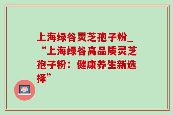 上海绿谷灵芝孢子粉_“上海绿谷高品质灵芝孢子粉：健康养生新选择”