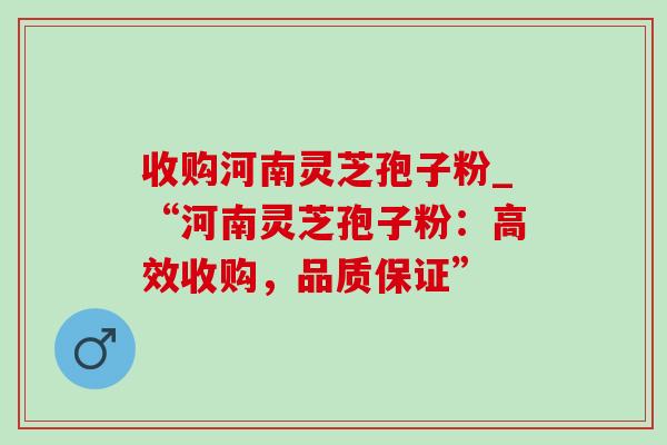 收购河南灵芝孢子粉_“河南灵芝孢子粉：高效收购，品质保证”