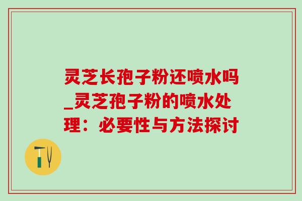 灵芝长孢子粉还喷水吗_灵芝孢子粉的喷水处理：必要性与方法探讨