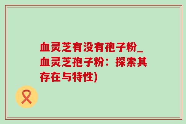 血灵芝有没有孢子粉_血灵芝孢子粉：探索其存在与特性)