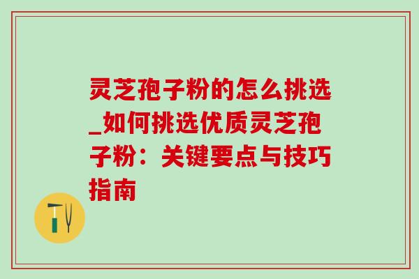 灵芝孢子粉的怎么挑选_如何挑选优质灵芝孢子粉：关键要点与技巧指南
