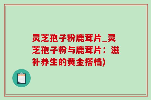 灵芝孢子粉鹿茸片_灵芝孢子粉与鹿茸片：滋补养生的黄金搭档)