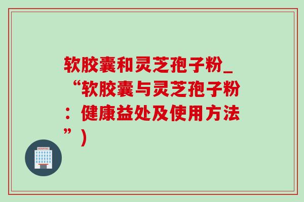 软胶囊和灵芝孢子粉_“软胶囊与灵芝孢子粉：健康益处及使用方法”)